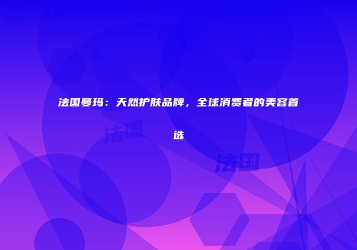 法国蔓玛：天然护肤品牌，全球消费者的美容首选
