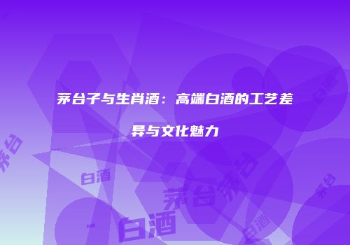 茅台子与生肖酒：高端白酒的工艺差异与文化魅力