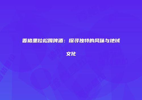 香格里拉松嘎啤酒：探寻独特的风味与地域文化