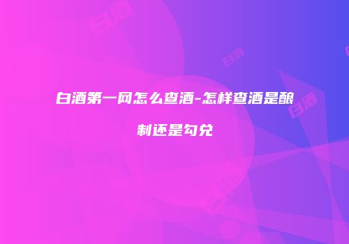 白酒第一网怎么查酒-怎样查酒是酿制还是勾兑
