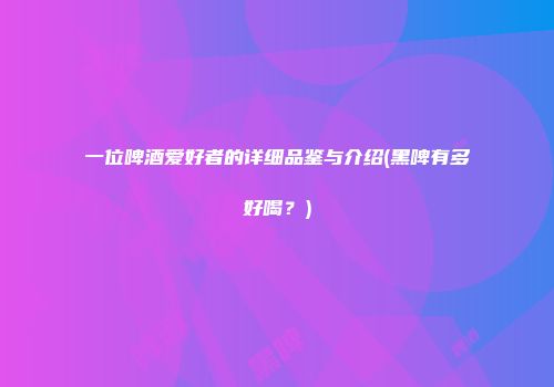 一位啤酒爱好者的详细品鉴与介绍(黑啤有多好喝？)