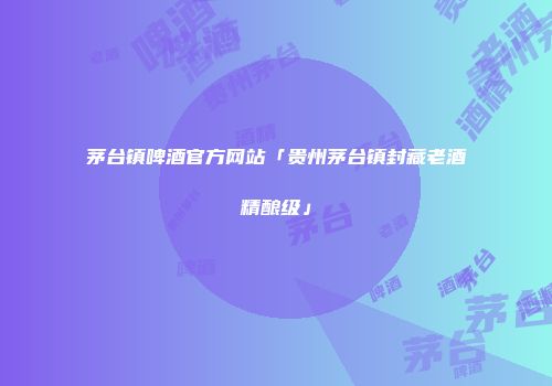 茅台镇啤酒官方网站「贵州茅台镇封藏老酒精酿级」