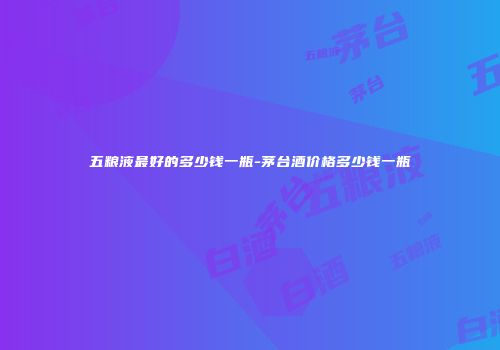五粮液最好的多少钱一瓶-茅台酒价格多少钱一瓶