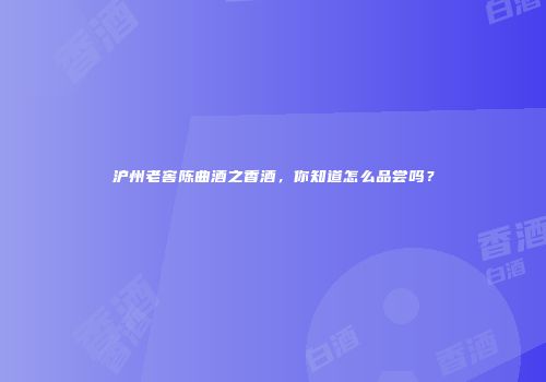 沪州老窖陈曲酒之香酒，你知道怎么品尝吗？