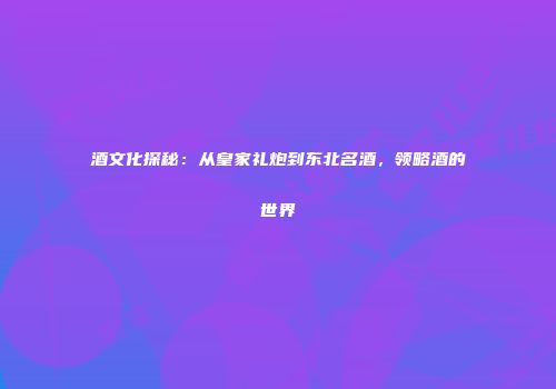 酒文化探秘：从皇家礼炮到东北名酒，领略酒的世界