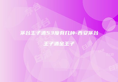 茅台王子酒53度有几种-西安茅台王子酒金王子
