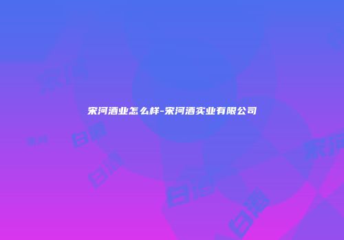 宋河酒业怎么样-宋河酒实业有限公司