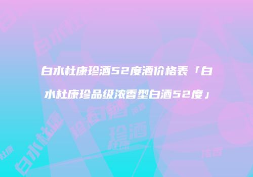 白水杜康珍酒52度酒价格表「白水杜康珍品级浓香型白酒52度」