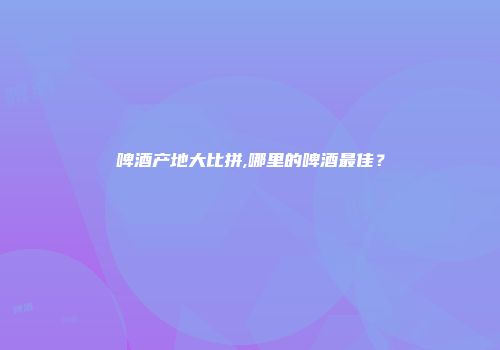 啤酒产地大比拼,哪里的啤酒最佳？