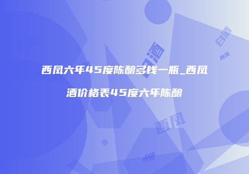 西凤六年45度陈酿多钱一瓶_西凤酒价格表45度六年陈酿