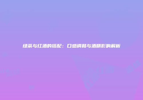 绿茶与红酒的搭配：口感调和与酒精影响解析