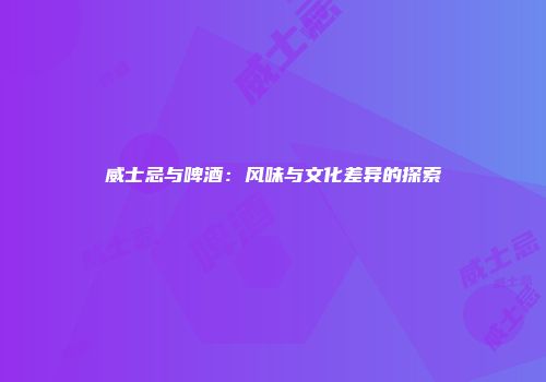 威士忌与啤酒：风味与文化差异的探索