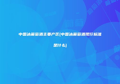 中国冰葡萄酒主要产区(中国冰葡萄酒现行标准是什么)
