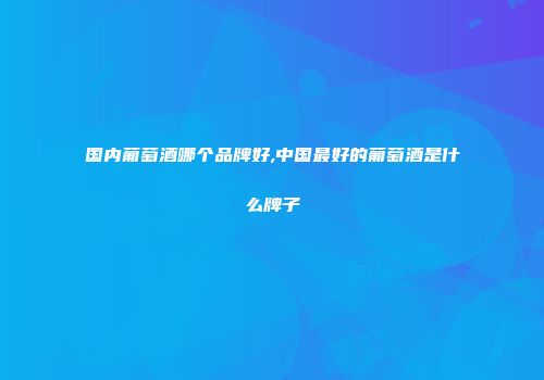 国内葡萄酒哪个品牌好,中国最好的葡萄酒是什么牌子