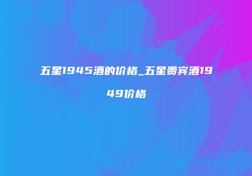 五星1945酒的价格_五星贵宾酒1949价格