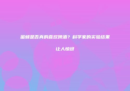 蜜蜂是否真的喜欢啤酒？科学家的实验结果让人惊讶