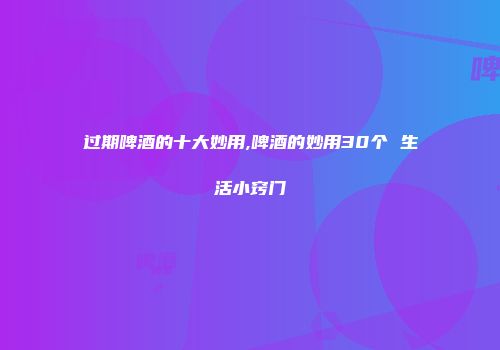 过期啤酒的十大妙用,啤酒的妙用30个 生活小窍门