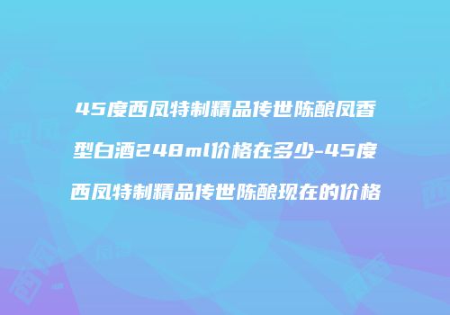 45度西凤特制精品传世陈酿凤香型白酒248ml价格在多少-45度西凤特制精品传世陈酿现在的价格