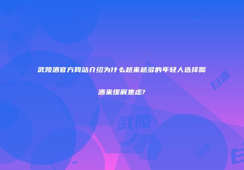 武陵酒官方网站介绍为什么越来越多的年轻人选择喝酒来缓解焦虑?