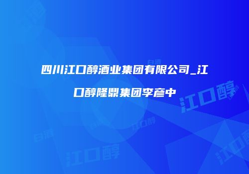 四川江口醇酒业集团有限公司_江口醇隆鼎集团李彦中