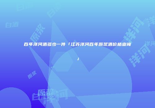 百年洋河酒多少一件「江苏洋河百年原浆酒价格查询」