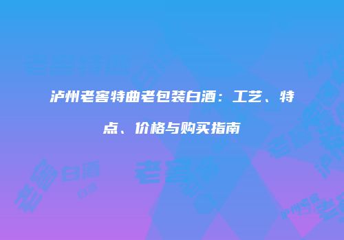 泸州老窖特曲老包装白酒：工艺、特点、价格与购买指南
