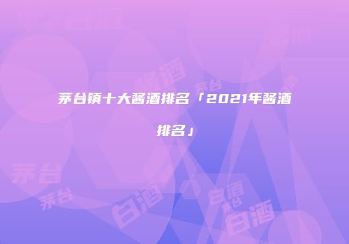 茅台镇十大酱酒排名「2021年酱酒排名」