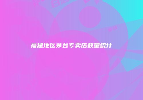 福建地区茅台专卖店数量统计