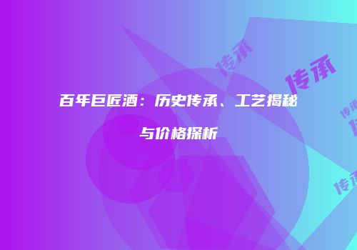 百年巨匠酒：历史传承、工艺揭秘与价格探析