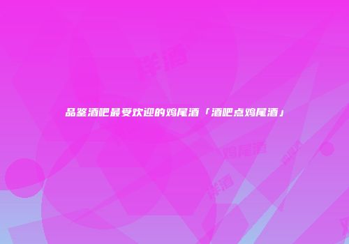 品鉴酒吧最受欢迎的鸡尾酒「酒吧点鸡尾酒」