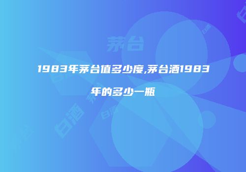 1983年茅台值多少度,茅台酒1983年的多少一瓶