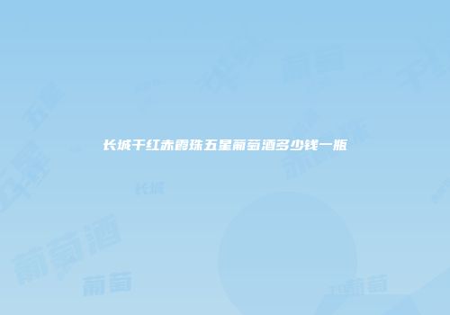 长城干红赤霞珠五星葡萄酒多少钱一瓶