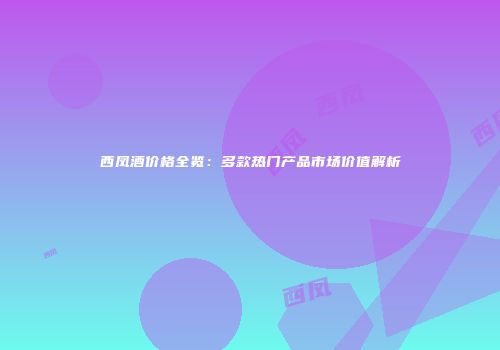 西凤酒价格全览：多款热门产品市场价值解析