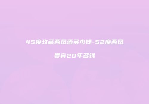 45度玖藏西凤酒多少钱-52度西凤贵宾20年多钱
