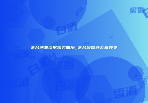 茅台酒集团李保芳简历_茅台酱香酒公司领导