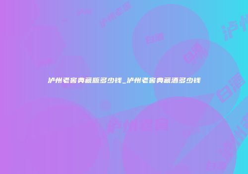 泸州老窖典藏版多少钱_泸州老窖典藏酒多少钱