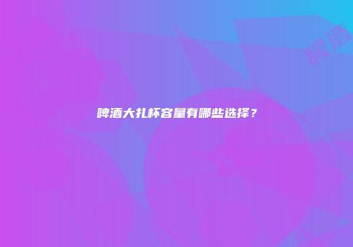 啤酒大扎杯容量有哪些选择？
