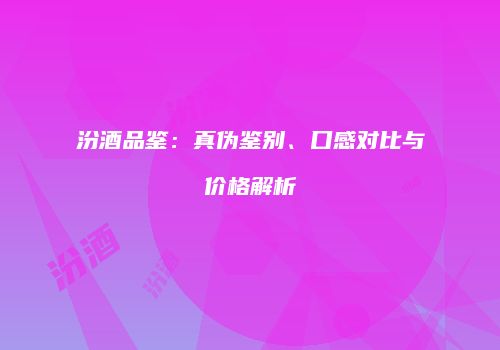 汾酒品鉴：真伪鉴别、口感对比与价格解析