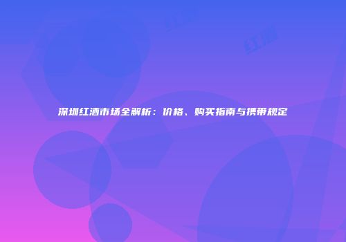 深圳红酒市场全解析：价格、购买指南与携带规定