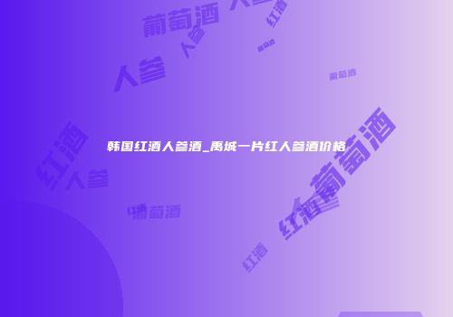 韩国红酒人参酒_禹城一片红人参酒价格