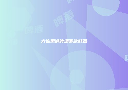 大连黑狮啤酒哪款好喝
