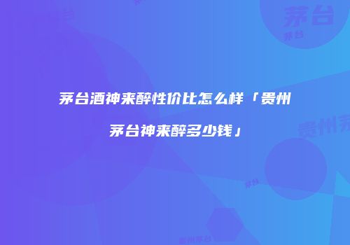 茅台酒神来醉性价比怎么样「贵州茅台神来醉多少钱」