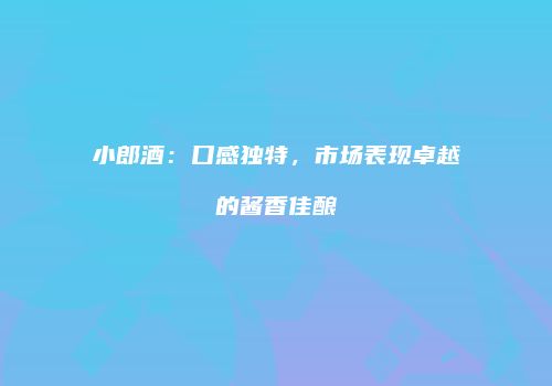 小郎酒：口感独特，市场表现卓越的酱香佳酿