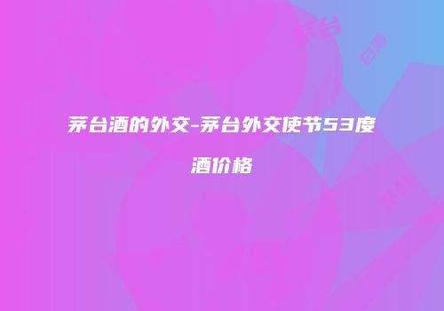 茅台酒的外交-茅台外交使节53度酒价格