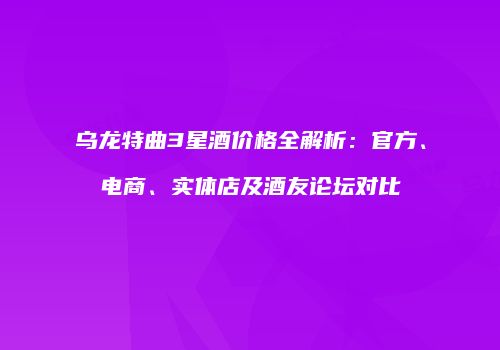 乌龙特曲3星酒价格全解析：官方、电商、实体店及酒友论坛对比