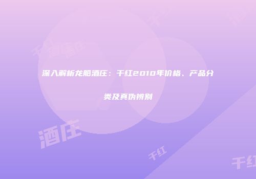 深入解析龙船酒庄：干红2010年价格、产品分类及真伪辨别