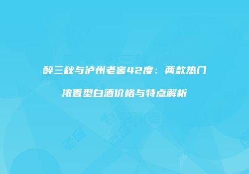 醉三秋与泸州老窖42度：两款热门浓香型白酒价格与特点解析