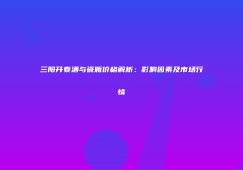 三阳开泰酒与瓷瓶价格解析：影响因素及市场行情