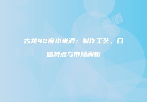 古龙42度小米酒：制作工艺、口感特点与市场解析