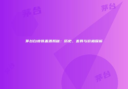 茅台白皮铁盖酒揭秘：历史、差异与价格探析
